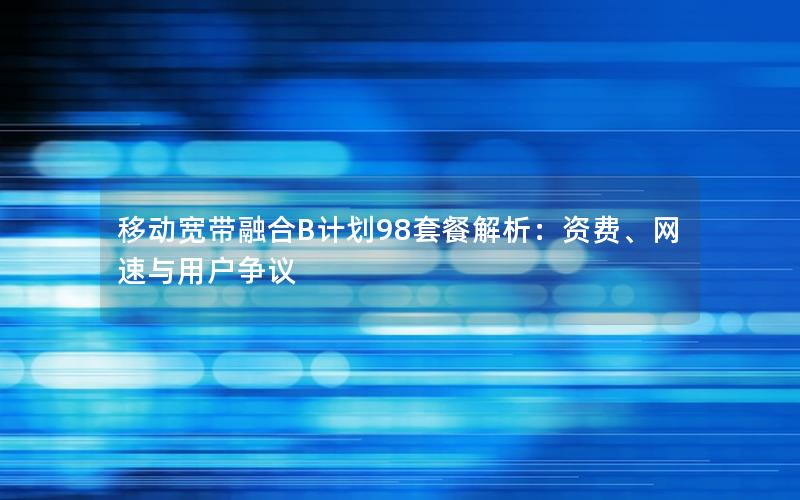 移动宽带融合B计划98套餐解析：资费、网速与用户争议