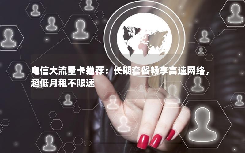 电信大流量卡推荐：长期套餐畅享高速网络，超低月租不限速