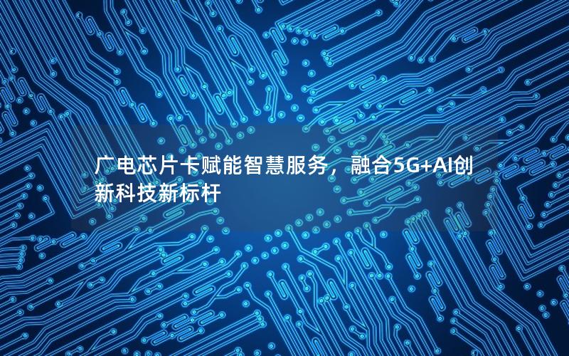 广电芯片卡赋能智慧服务，融合5G+AI创新科技新标杆