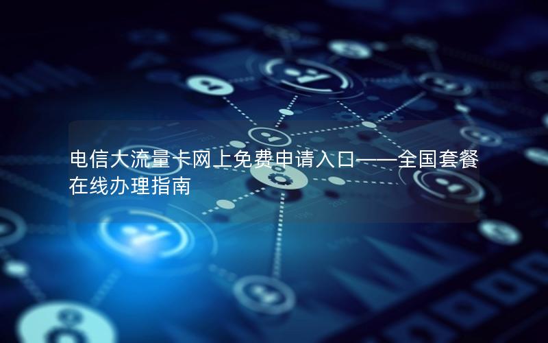 电信大流量卡网上免费申请入口——全国套餐在线办理指南
