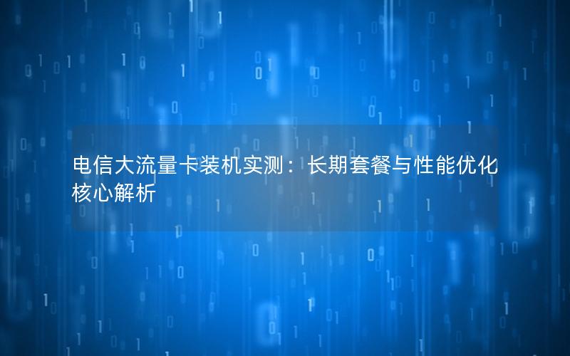 电信大流量卡装机实测：长期套餐与性能优化核心解析
