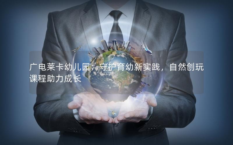 广电莱卡幼儿园：守护育幼新实践，自然创玩课程助力成长