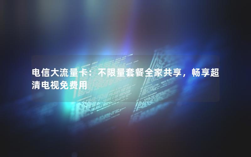 电信大流量卡：不限量套餐全家共享，畅享超清电视免费用