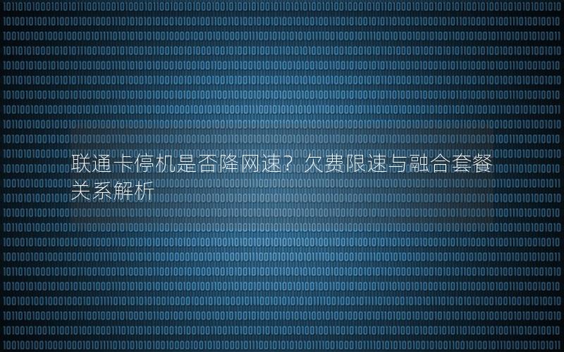 联通卡停机是否降网速？欠费限速与融合套餐关系解析