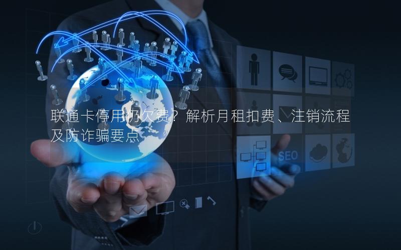 联通卡停用仍欠费？解析月租扣费、注销流程及防诈骗要点