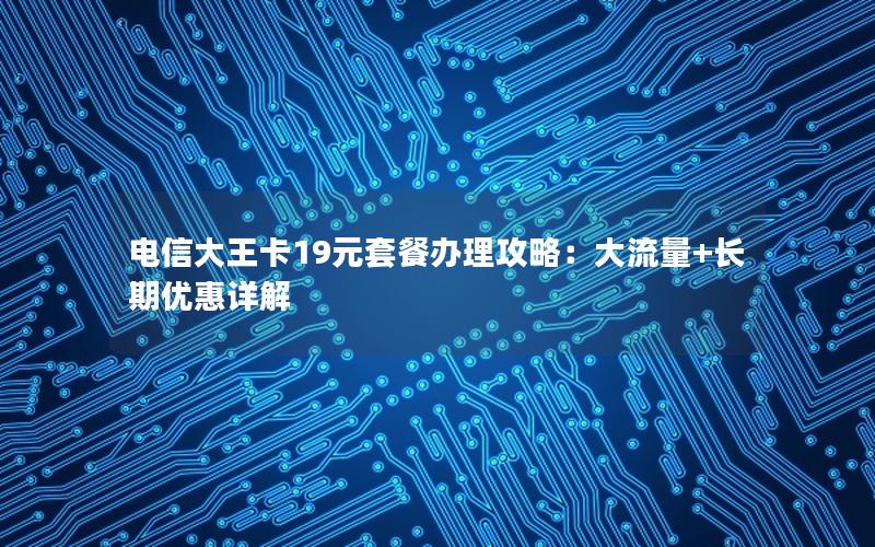 电信大王卡19元套餐办理攻略：大流量+长期优惠详解