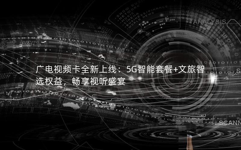 广电视频卡全新上线：5G智能套餐+文旅智选权益，畅享视听盛宴