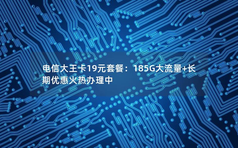 电信大王卡19元套餐：185G大流量+长期优惠火热办理中