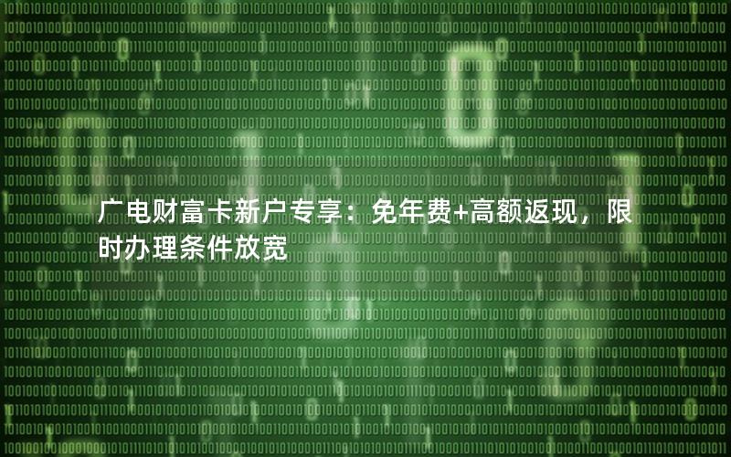 广电财富卡新户专享：免年费+高额返现，限时办理条件放宽