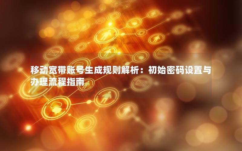 移动宽带账号生成规则解析：初始密码设置与办理流程指南