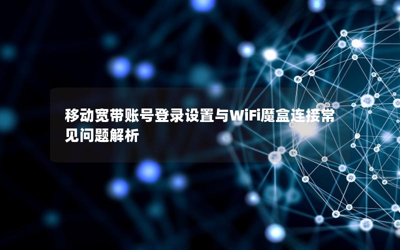 移动宽带账号登录设置与WiFi魔盒连接常见问题解析