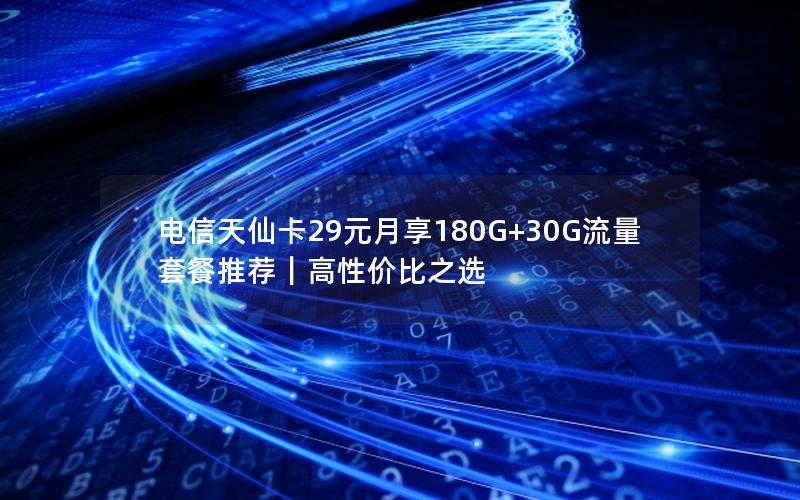 电信天仙卡29元月享180G+30G流量套餐推荐｜高性价比之选