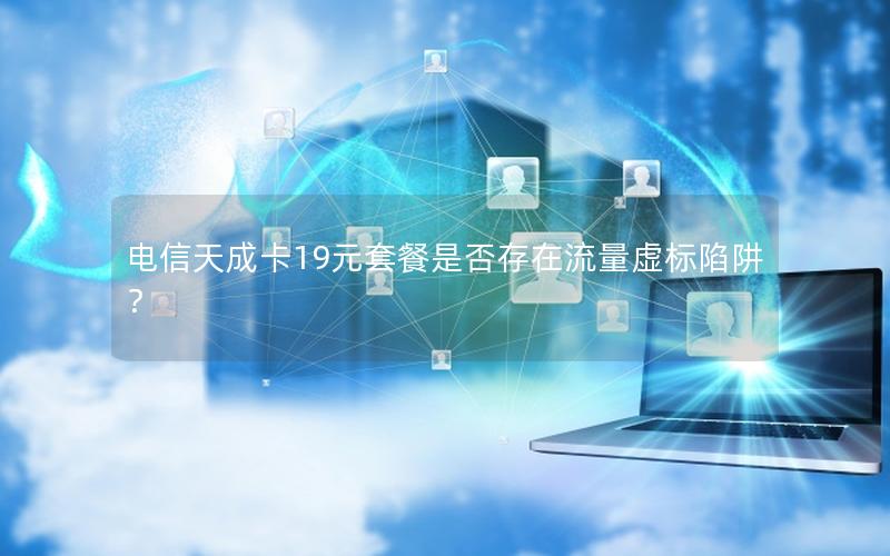 电信天成卡19元套餐是否存在流量虚标陷阱？