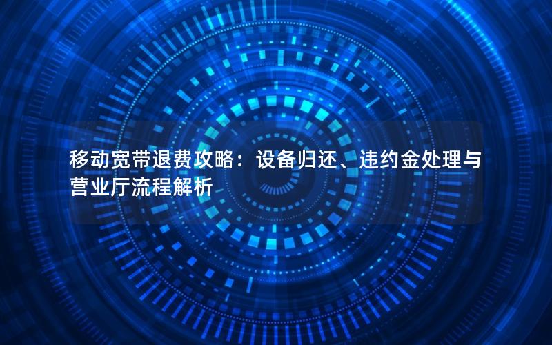 移动宽带退费攻略：设备归还、违约金处理与营业厅流程解析