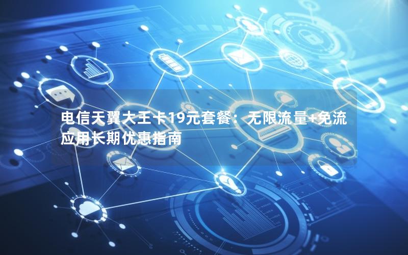 电信天翼大王卡19元套餐：无限流量+免流应用长期优惠指南
