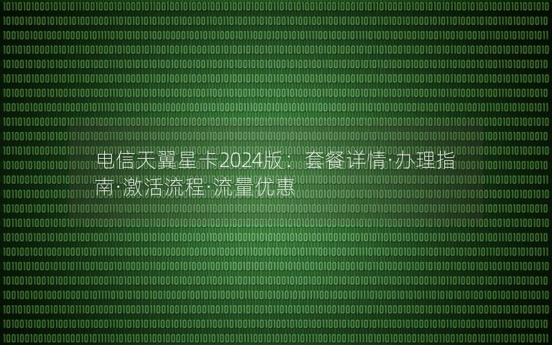 电信天翼星卡2024版：套餐详情·办理指南·激活流程·流量优惠