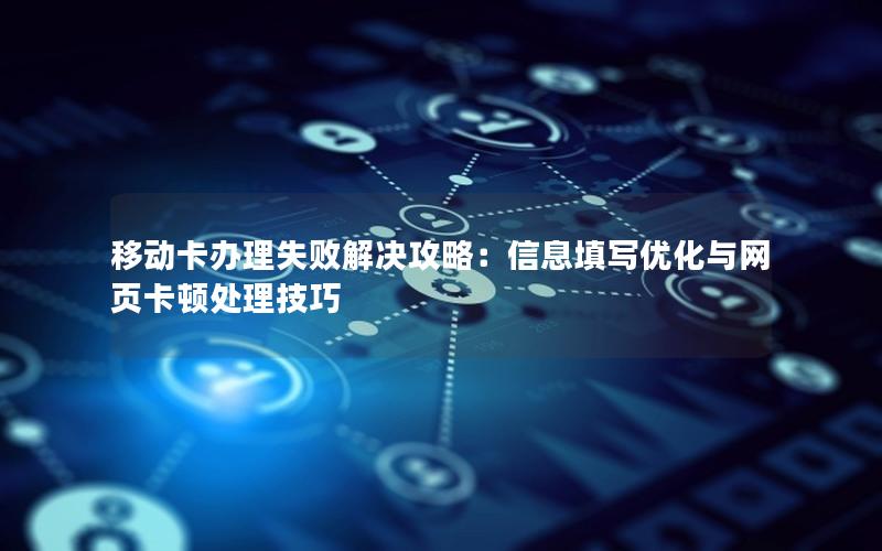 移动卡办理失败解决攻略：信息填写优化与网页卡顿处理技巧