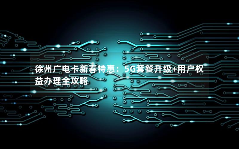 徐州广电卡新春特惠：5G套餐升级+用户权益办理全攻略
