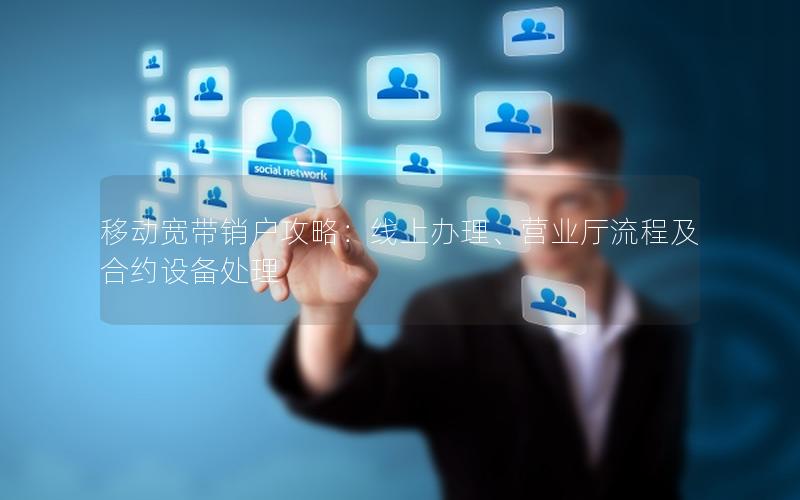 移动宽带销户攻略：线上办理、营业厅流程及合约设备处理