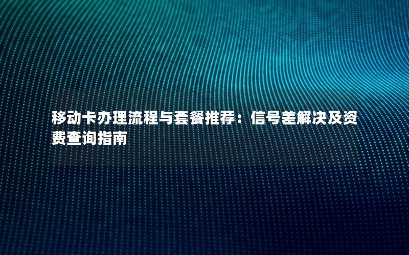移动卡办理流程与套餐推荐：信号差解决及资费查询指南