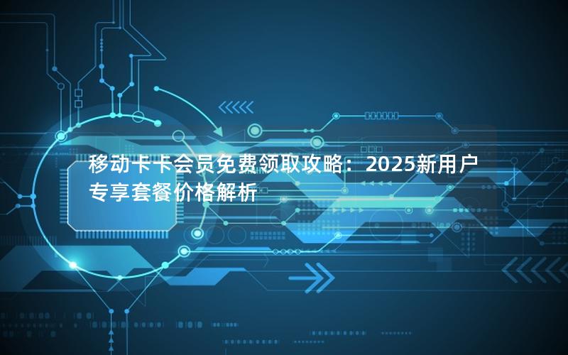 移动卡卡会员免费领取攻略：2025新用户专享套餐价格解析