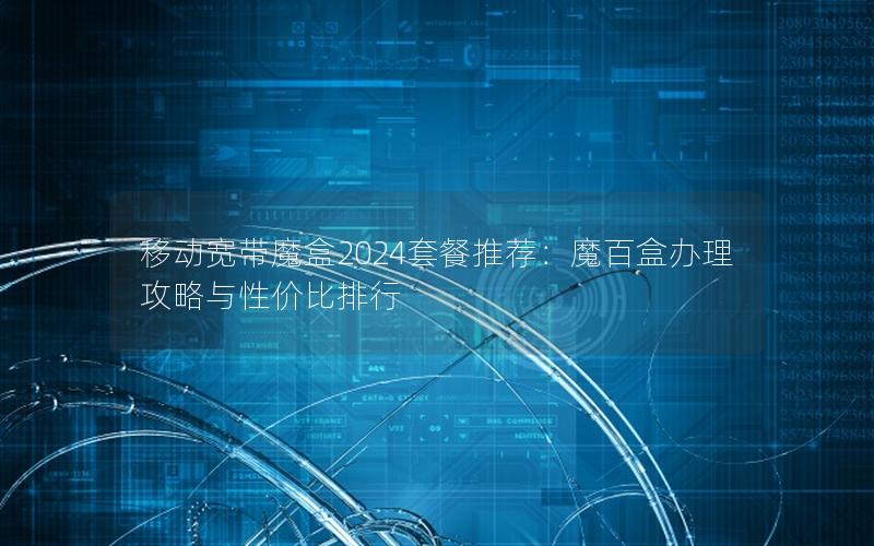 移动宽带魔盒2024套餐推荐：魔百盒办理攻略与性价比排行