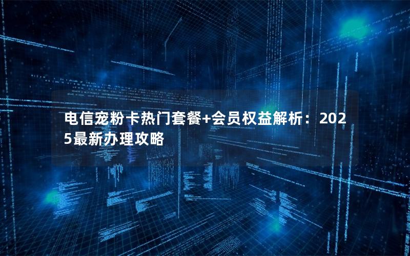 电信宠粉卡热门套餐+会员权益解析：2025最新办理攻略