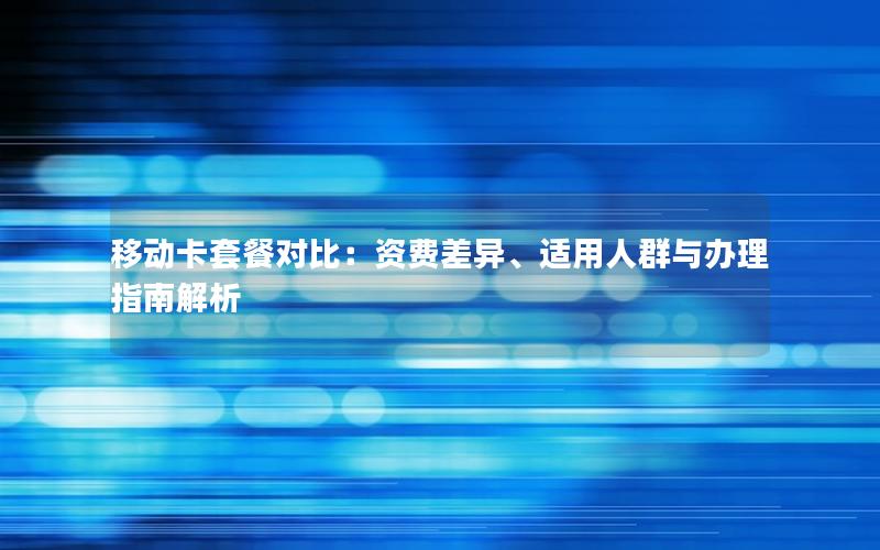 移动卡套餐对比：资费差异、适用人群与办理指南解析