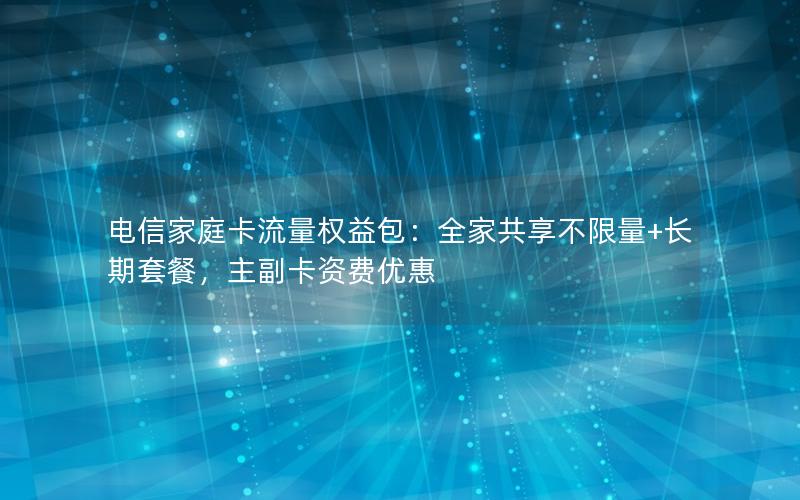 电信家庭卡流量权益包：全家共享不限量+长期套餐，主副卡资费优惠