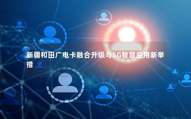 新疆和田广电卡融合升级与5G智慧应用新举措