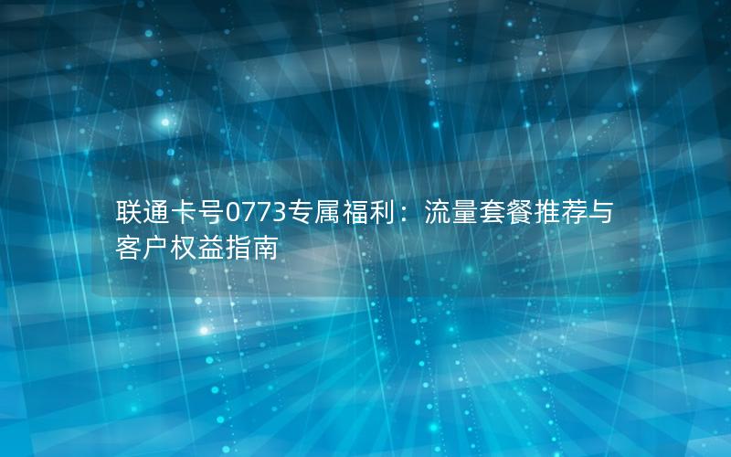 联通卡号0773专属福利：流量套餐推荐与客户权益指南