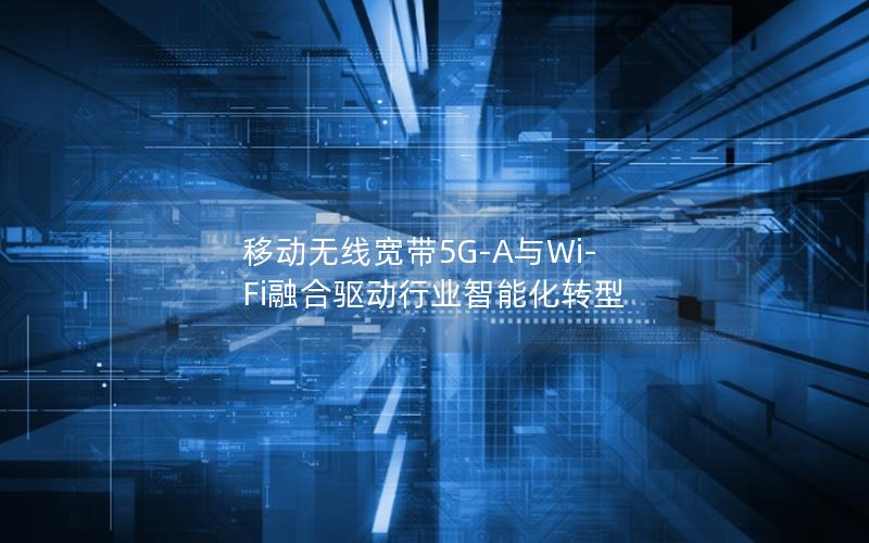 移动无线宽带5G-A与Wi-Fi融合驱动行业智能化转型