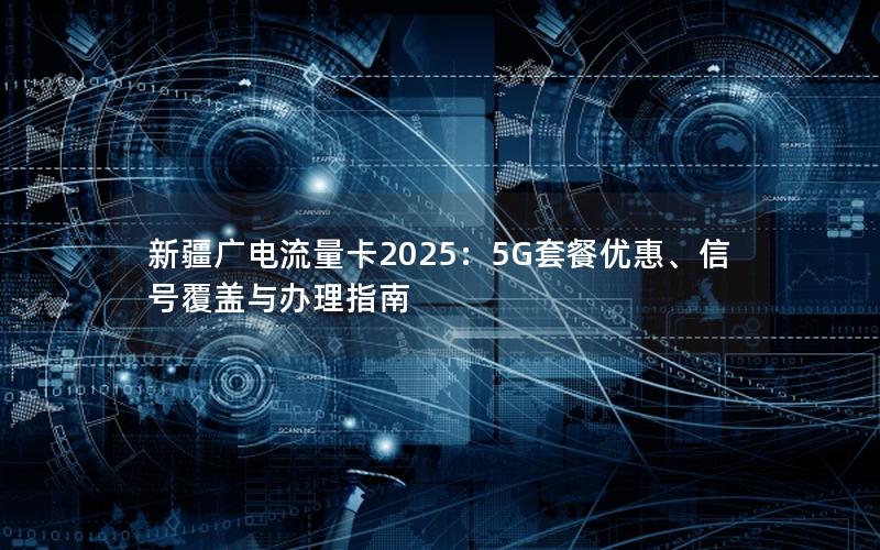 新疆广电流量卡2025：5G套餐优惠、信号覆盖与办理指南