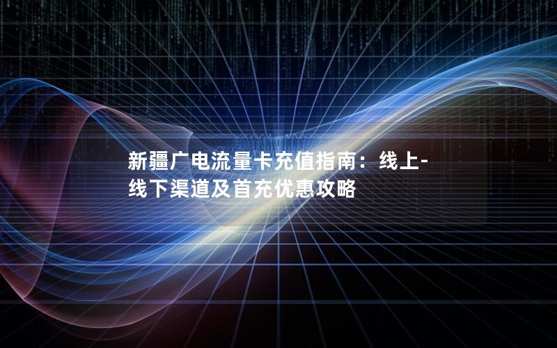 新疆广电流量卡充值指南：线上-线下渠道及首充优惠攻略