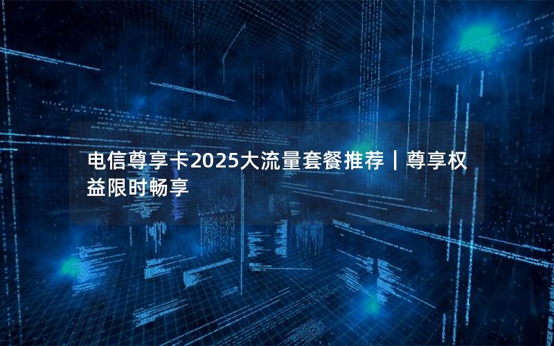 电信尊享卡2025大流量套餐推荐｜尊享权益限时畅享