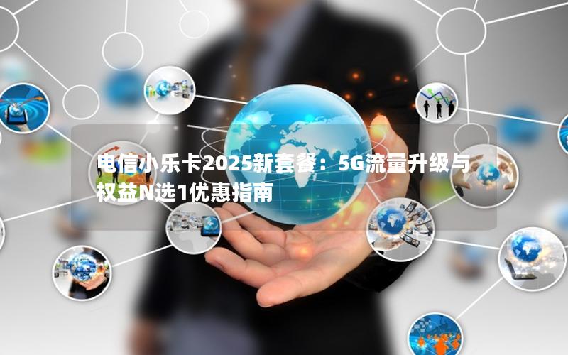 电信小乐卡2025新套餐：5G流量升级与权益N选1优惠指南