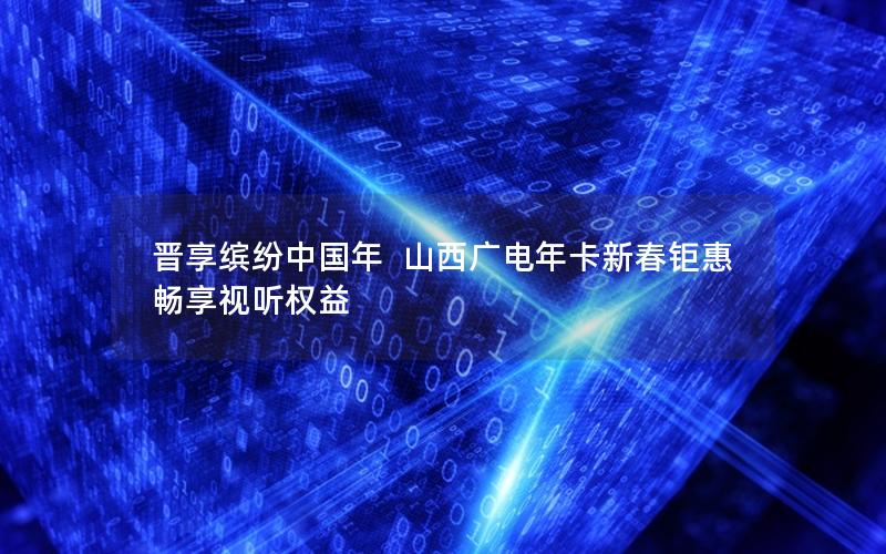 晋享缤纷中国年  山西广电年卡新春钜惠 畅享视听权益