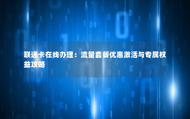 联通卡在线办理：流量套餐优惠激活与专属权益攻略