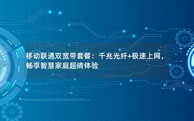 移动联通双宽带套餐：千兆光纤+极速上网，畅享智慧家庭超清体验