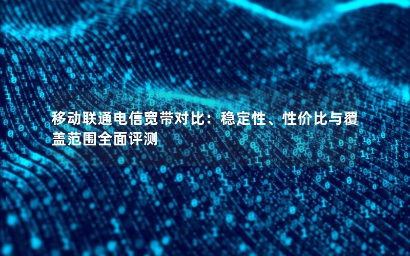 移动联通电信宽带对比：稳定性、性价比与覆盖范围全面评测