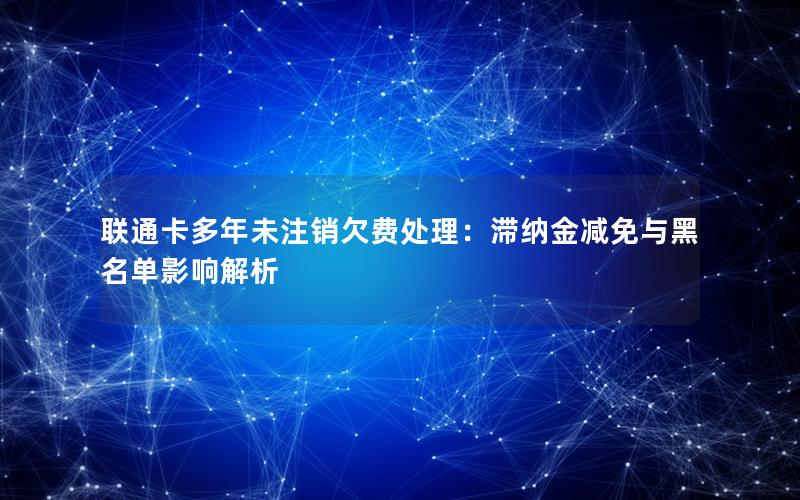 联通卡多年未注销欠费处理：滞纳金减免与黑名单影响解析
