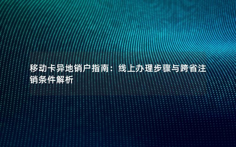 移动卡异地销户指南：线上办理步骤与跨省注销条件解析