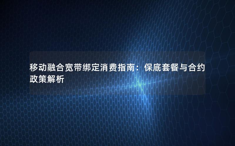 移动融合宽带绑定消费指南：保底套餐与合约政策解析