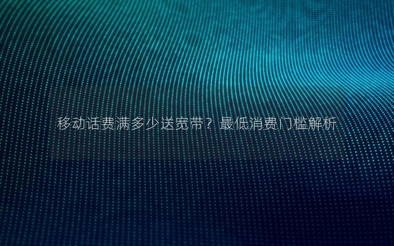 移动话费满多少送宽带？最低消费门槛解析