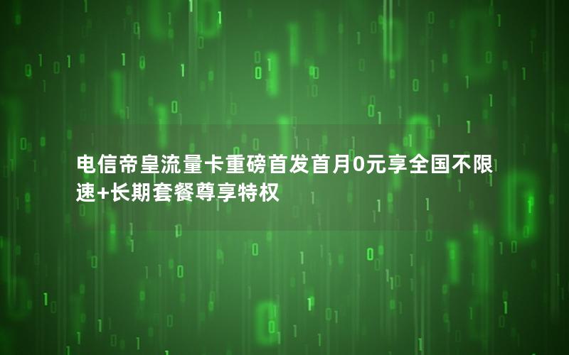 电信帝皇流量卡重磅首发首月0元享全国不限速+长期套餐尊享特权