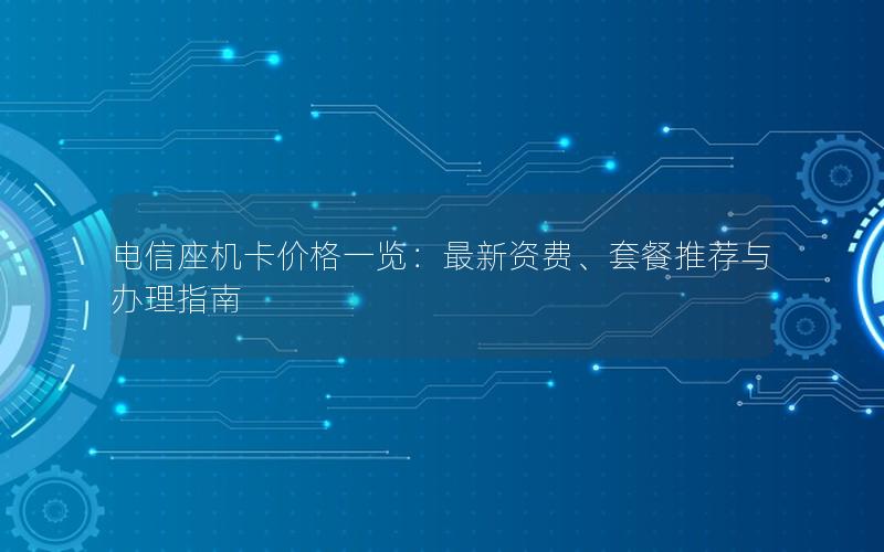 电信座机卡价格一览：最新资费、套餐推荐与办理指南