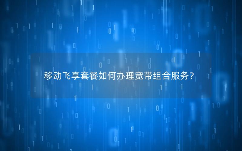 移动飞享套餐如何办理宽带组合服务？