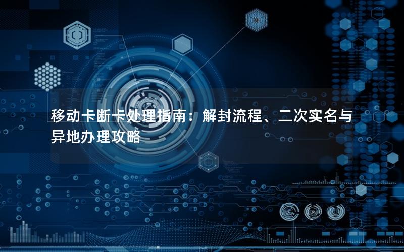 移动卡断卡处理指南：解封流程、二次实名与异地办理攻略