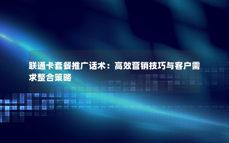 联通卡套餐推广话术：高效营销技巧与客户需求整合策略