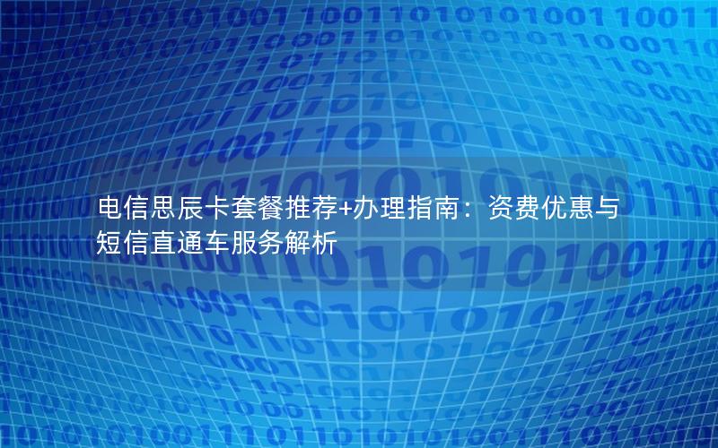 电信思辰卡套餐推荐+办理指南：资费优惠与短信直通车服务解析